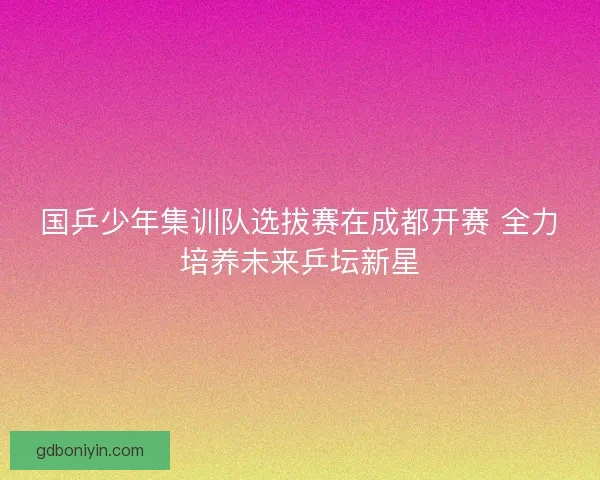 国乒少年集训队选拔赛在成都开赛 全力培养未来乒坛新星