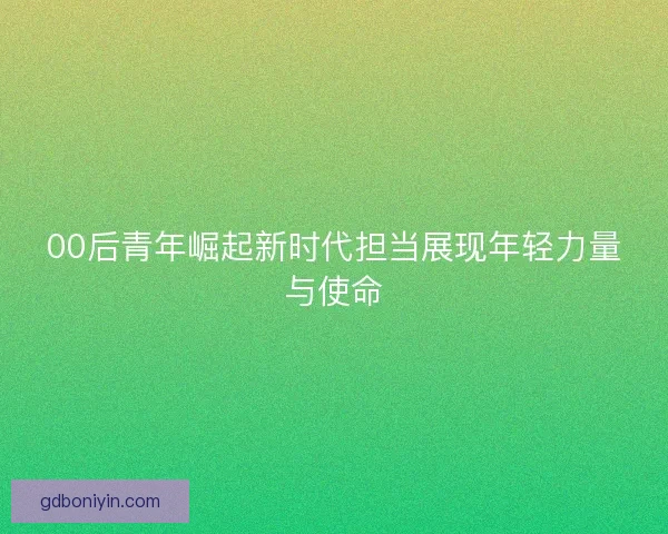 00后青年崛起新时代担当展现年轻力量与使命