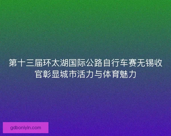 第十三届环太湖国际公路自行车赛无锡收官彰显城市活力与体育魅力
