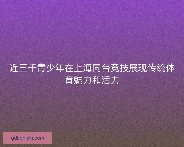 近三千青少年在上海同台竞技展现传统体育魅力和活力