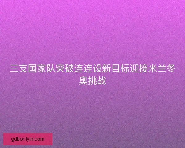 三支国家队突破连连设新目标迎接米兰冬奥挑战