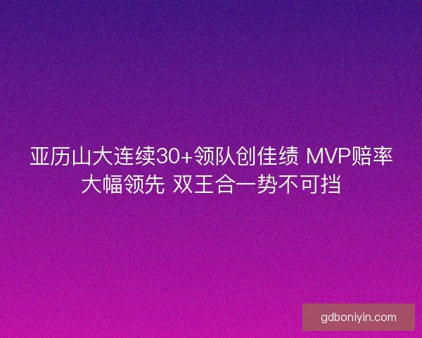 亚历山大连续30+领队创佳绩 MVP赔率大幅领先 双王合一势不可挡